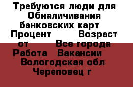 Требуются люди для Обналичивания банковских карт  › Процент ­ 25 › Возраст от ­ 18 - Все города Работа » Вакансии   . Вологодская обл.,Череповец г.